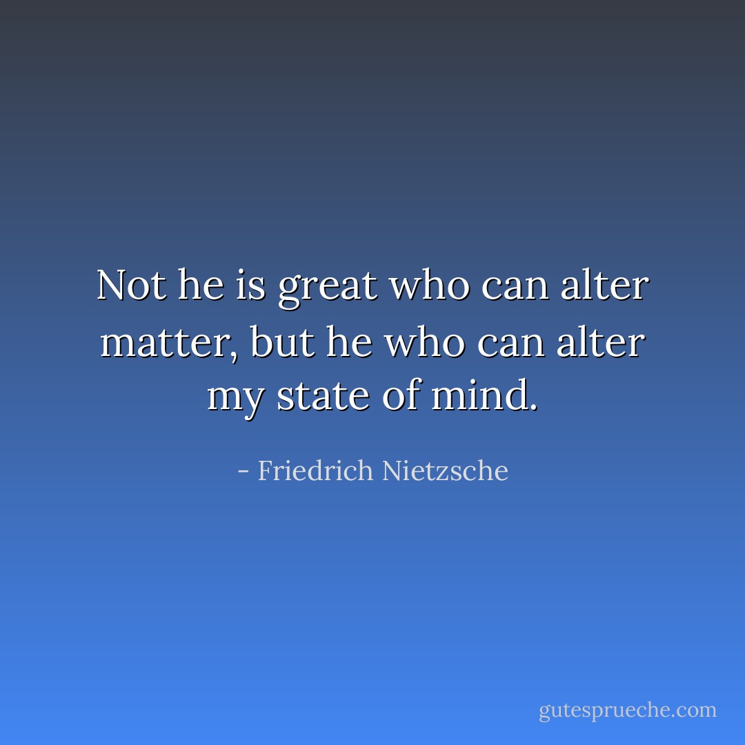 Not he is great who can alter matter, but he who can alter my state of mind. - Friedrich Nietzsche
