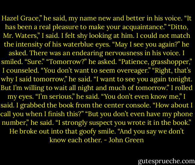 Hazel Grace,” he said, my name new and better in his voice. “It has been a real pleasure to make your acquaintance.”<br />“Ditto, Mr. Waters,” I said. I felt shy looking at him. I could not match the intensity of his waterblue eyes.<br />“May I see you again?” he asked. There was an endearing nervousness in his voice.<br />I smiled. “Sure.”<br />“Tomorrow?” he asked.<br />“Patience, grasshopper,” I counseled. “You don’t want to seem overeager.”<br />“Right, that’s why I said tomorrow,” he said. “I want to see you again tonight. But I’m willing to wait all night and much of tomorrow.” I rolled my eyes. “I’m serious,” he said.<br />“You don’t even know me,” I said. I grabbed the book from the center console. “How about I call you when I finish this?”<br />“But you don’t even have my phone number,” he said.<br />“I strongly suspect you wrote it in the book.”<br />He broke out into that goofy smile. “And you say we don’t know each other. - John Green