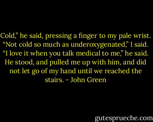 Cold,” he said, pressing a finger to my pale wrist.<br />“Not cold so much as underoxygenated,” I said.<br />“I love it when you talk medical to me,” he said. He stood, and pulled me up with him, and did not let go of my hand until we reached the stairs. - John Green