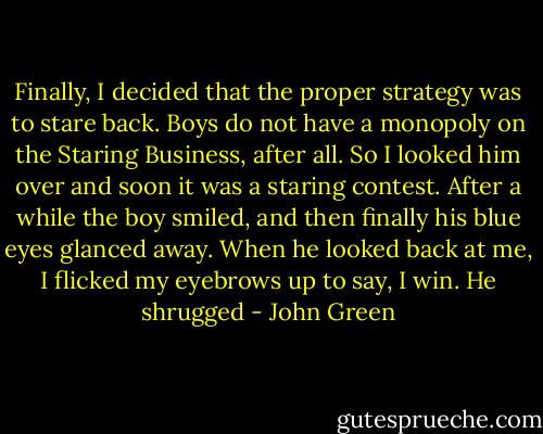 Finally, I decided that the proper strategy was to stare back. Boys do not have a monopoly on the Staring Business, after all. So I looked him over and soon it was a staring contest. After a while the boy smiled, and then finally his blue eyes glanced away. When he looked back at me, I flicked my eyebrows up to say, I win. He shrugged - John Green