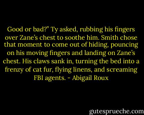 Good or bad?” Ty asked, rubbing his fingers over Zane’s chest to soothe him. Smith chose that moment to come out of hiding, pouncing on his moving fingers and landing on Zane’s chest. His claws sank in, turning the bed into a frenzy of cat fur, flying linens, and screaming FBI agents. - Abigail Roux