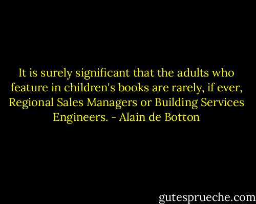 It is surely significant that the adults who feature in children's books are rarely, if ever, Regional Sales Managers or Building Services Engineers. - Alain de Botton
