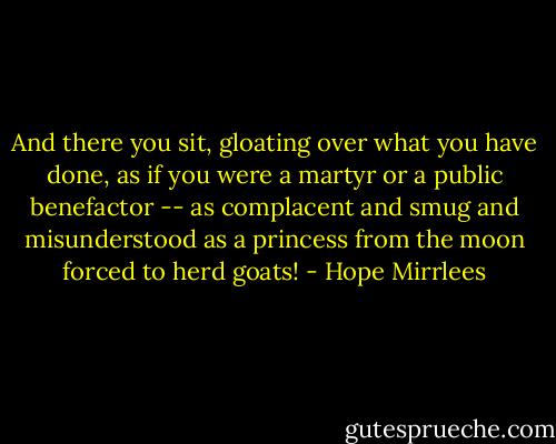 And there you sit, gloating over what you have done, as if you were a martyr or a public benefactor -- as complacent and smug and misunderstood as a princess from the moon forced to herd goats! - Hope Mirrlees