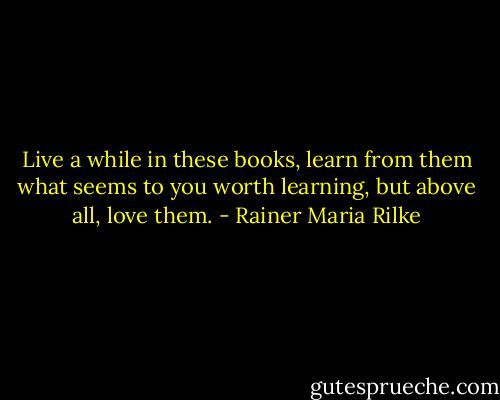 Live a while in these books, learn from them what seems to you worth learning, but above all, love them. - Rainer Maria Rilke