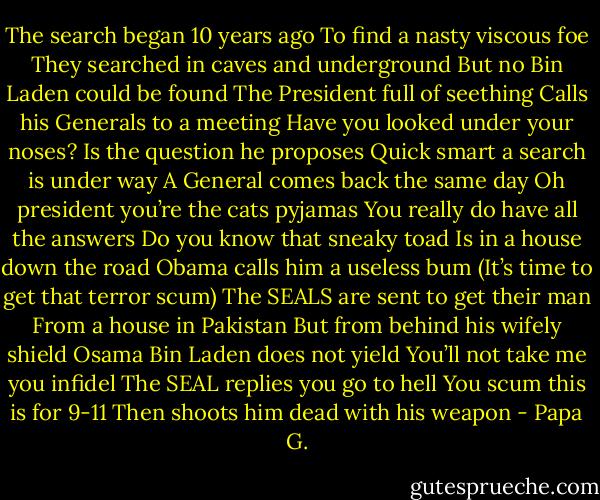 The search began 10 years ago<br />To find a nasty viscous foe<br />They searched in caves and underground<br />But no Bin Laden could be found<br />The President full of seething<br />Calls his Generals to a meeting<br />Have you looked under your noses?<br />Is the question he proposes<br />Quick smart a search is under way<br />A General comes back the same day<br />Oh president you’re the cats pyjamas<br />You really do have all the answers<br />Do you know that sneaky toad<br />Is in a house down the road<br />Obama calls him a useless bum<br />(It’s time to get that terror scum)<br />The SEALS are sent to get their man<br />From a house in Pakistan<br />But from behind his wifely shield<br />Osama Bin Laden does not yield<br />You’ll not take me you infidel<br />The SEAL replies you go to hell<br />You scum this is for 9-11<br />Then shoots him dead with his weapon - Papa G.
