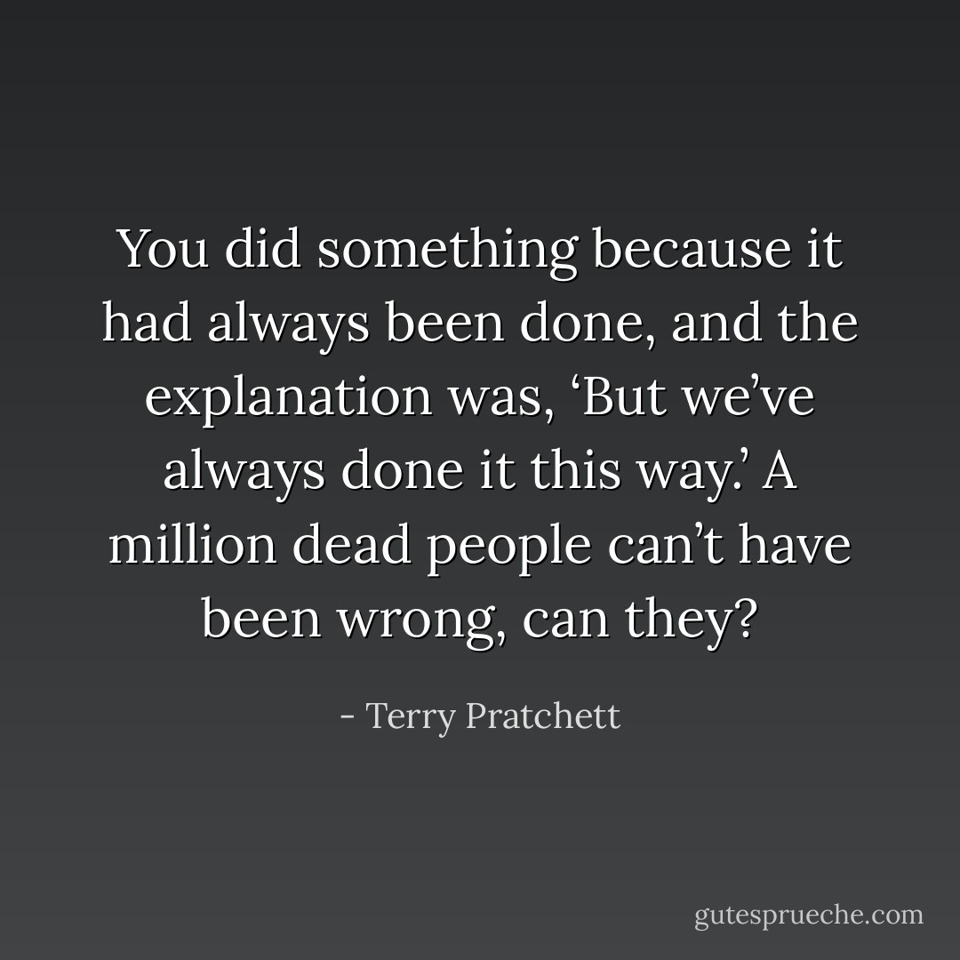 You did something because it had always been done, and the explanation was, ‘But we’ve always done it this way.’ A million dead people can’t have been wrong, can they? - Terry Pratchett