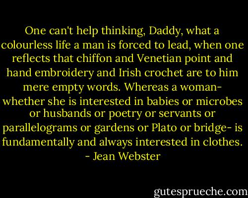 One can't help thinking, Daddy, what a colourless life a man is forced to lead, when one reflects that chiffon and Venetian point and hand embroidery and Irish crochet are to him mere empty words. Whereas a woman- whether she is interested in babies or microbes or husbands or poetry or servants or parallelograms or gardens or Plato or bridge- is fundamentally and always interested in clothes. - Jean Webster