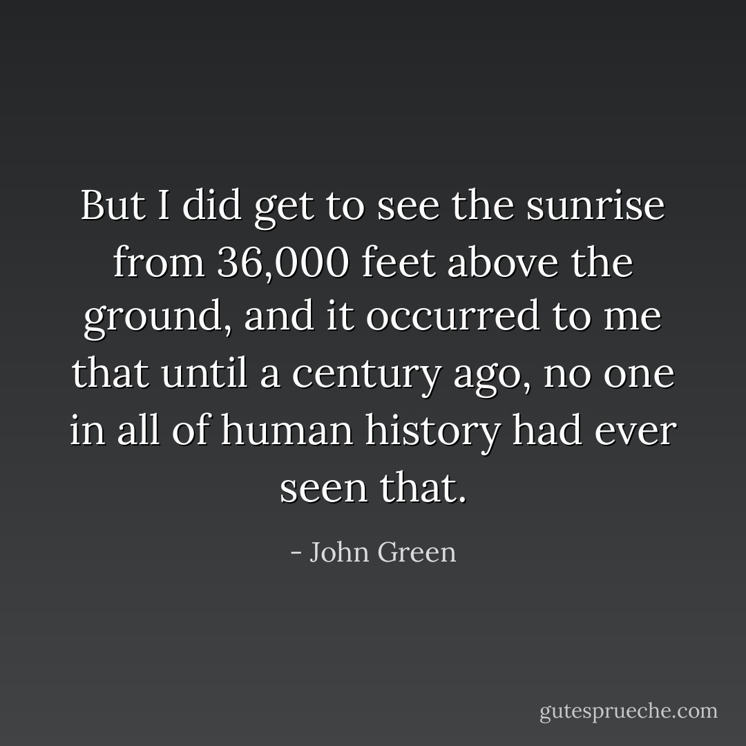 But I did get to see the sunrise from 36,000 feet above the ground, and it occurred to me that until a century ago, no one in all of human history had ever seen that. - John Green