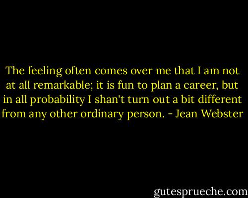 The feeling often comes over me that I am not at all remarkable; it is fun to plan a career, but in all probability I shan't turn out a bit different from any other ordinary person. - Jean Webster