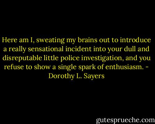 Here am I, sweating my brains out to introduce a really sensational incident into your dull and disreputable little police investigation, and you refuse to show a single spark of enthusiasm. - Dorothy L. Sayers