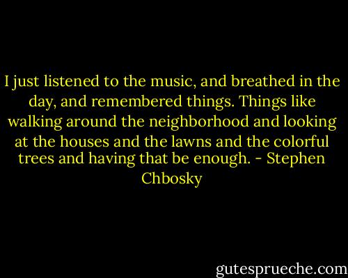 I just listened to the music, and breathed in the day, and remembered things. Things like walking around the neighborhood and looking at the houses and the lawns and the colorful trees and having that be enough. - Stephen Chbosky
