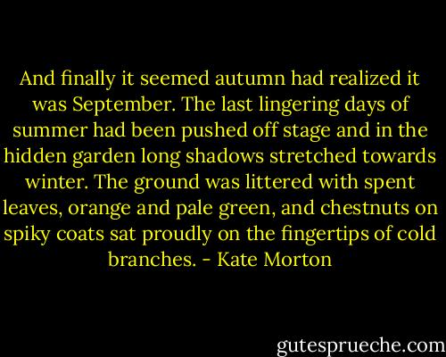 And finally it seemed autumn had realized it was September. The last lingering days of summer had been pushed off stage and in the hidden garden long shadows stretched towards winter. The ground was littered with spent leaves, orange and pale green, and chestnuts on spiky coats sat proudly on the fingertips of cold branches. - Kate Morton