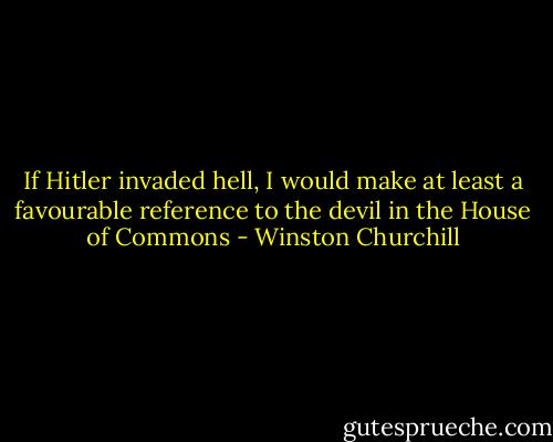 If Hitler invaded hell, I would make at least a favourable reference to the devil in the House of Commons - Winston Churchill