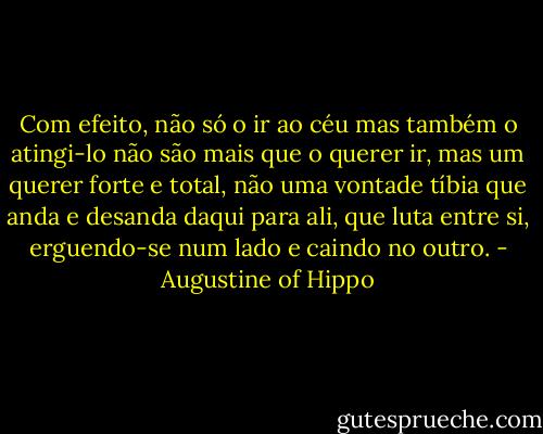 Com efeito, não só o ir ao céu mas também o atingi-lo não são mais que o querer ir, mas um querer forte e total, não uma vontade tíbia que anda e desanda daqui para ali, que luta entre si, erguendo-se num lado e caindo no outro. - Augustine of Hippo