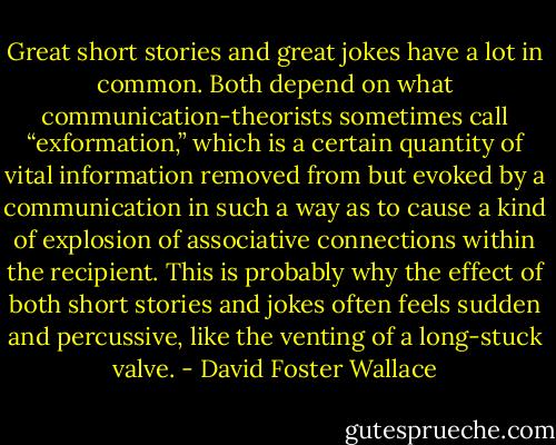 Great short stories and great jokes have a lot in common. Both depend on what communication-theorists sometimes call “exformation,” which is a certain quantity of vital information removed from but evoked by a communication in such a way as to cause a kind of explosion of associative connections within the recipient. This is probably why the effect of both short stories and jokes often feels sudden and percussive, like the venting of a long-stuck valve. - David Foster Wallace