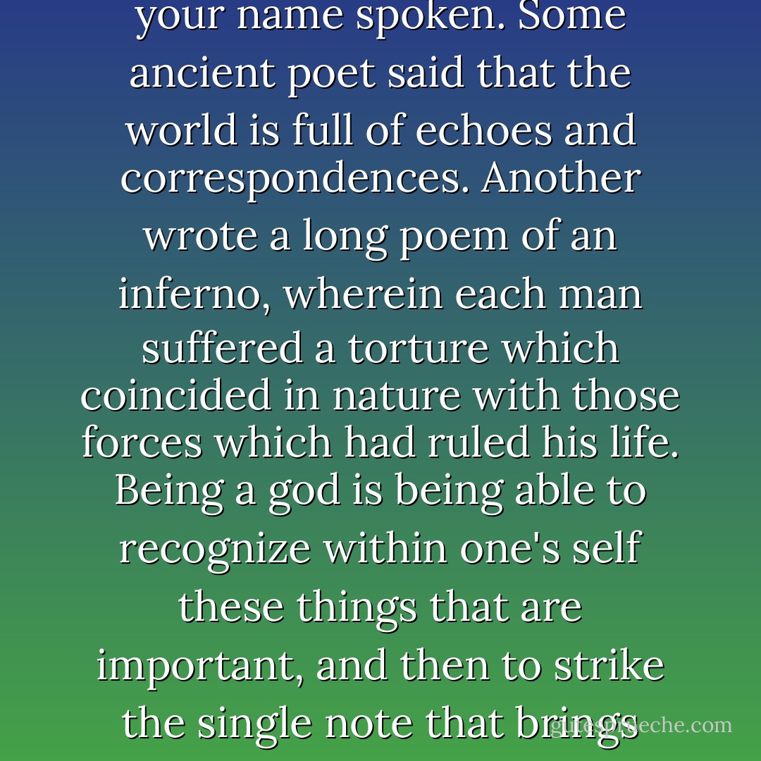 Call themselves?" asked Yama. "You are wrong, Sam, Godhood is more than a name. It is a condition of being. One does not achieve it merely by being immortal, for even the lowliest laborer in the fields may achieve continuity of existence. Is it then the conditioning of an Aspect? No. Any competent hypnotist can play games with the self-image. Is it the raising up of an Attribute? Of course not. I can design machines more powerful and more accurate than any faculty a man may cultivate. Being a god is the quality of being able to be yourself to such an extent that your passions correspond with the forces of the universe, so that those who look upon you know this without hearing your name spoken. Some ancient poet said that the world is full of echoes and correspondences. Another wrote a long poem of an inferno, wherein each man suffered a torture which coincided in nature with those forces which had ruled his life. Being a god is being able to recognize within one's self these things that are important, and then to strike the single note that brings them into alignment with everything else that exists. Then, beyond morals or logic or esthetics, one is wind or fire, the sea, the mountains, rain, the sun or the stars, the flight of an arrow, the end of a day, the clasp of love. One rules through one's ruling passions. Those who look upon gods then say, without even knowing their names, 'He is Fire. She is Dance. He is Destruction. She is Love.' So, to reply to your statement, they do not call themselves gods. Everyone else does, though, everyone who beholds them."<br />"So they play that on their fascist banjos, eh?"<br />"You choose the wrong adjective."<br />"You've already used up all the others. - Roger Zelazny