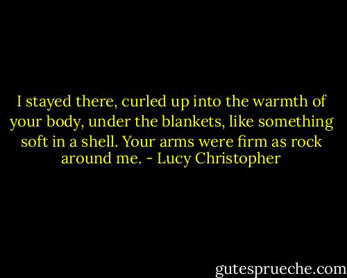 I stayed there, curled up into the warmth of your body, under the blankets, like something soft in a shell. Your arms were firm as rock around me. - Lucy Christopher