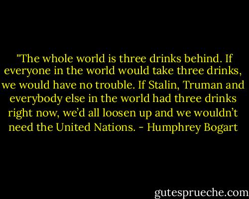 <br />"The whole world is three drinks behind. If everyone in the world would take three drinks, we would have no trouble. If Stalin, Truman and everybody else in the world had three drinks right now, we’d all loosen up and we wouldn’t need the United Nations. - Humphrey Bogart