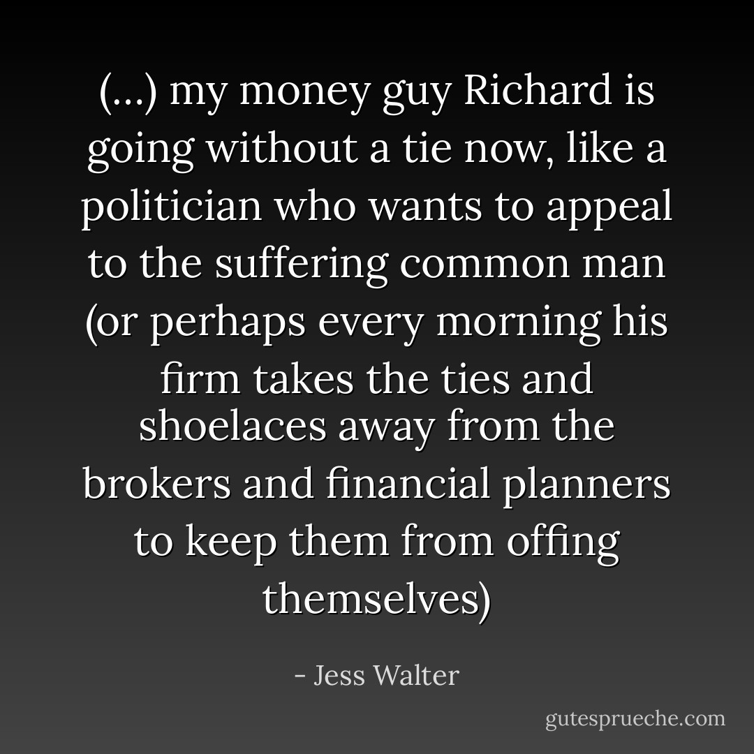 (…) my money guy Richard is going without a tie now, like a politician who wants to appeal to the suffering common man (or perhaps every morning his firm takes the ties and shoelaces away from the brokers and financial planners to keep them from offing themselves) - Jess Walter