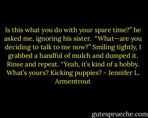 Is this what you do with your spare time?” he asked me, ignoring his sister.<br /><br />“What—are you deciding to talk to me now?” Smiling tightly, I grabbed a handful of mulch and dumped it. Rinse and repeat. “Yeah, it’s kind of a hobby. What’s yours? Kicking puppies? - Jennifer L. Armentrout