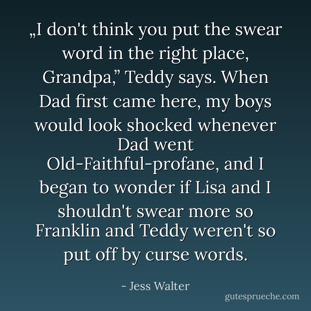 „I don't think you put the swear word in the right place, Grandpa,” Teddy says. When Dad first came here, my boys would look shocked whenever Dad went Old-Faithful-profane, and I began to wonder if Lisa and I shouldn't swear more so Franklin and Teddy weren't so put off by curse words. - Jess Walter
