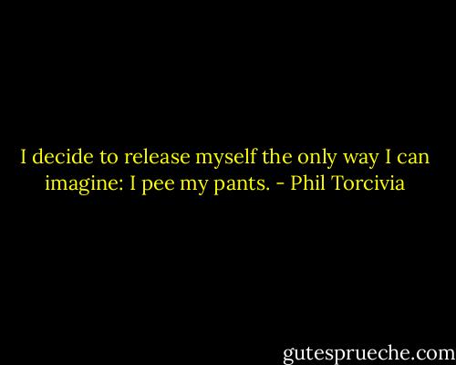 I decide to release myself the only way I can imagine: I pee my pants. - Phil Torcivia