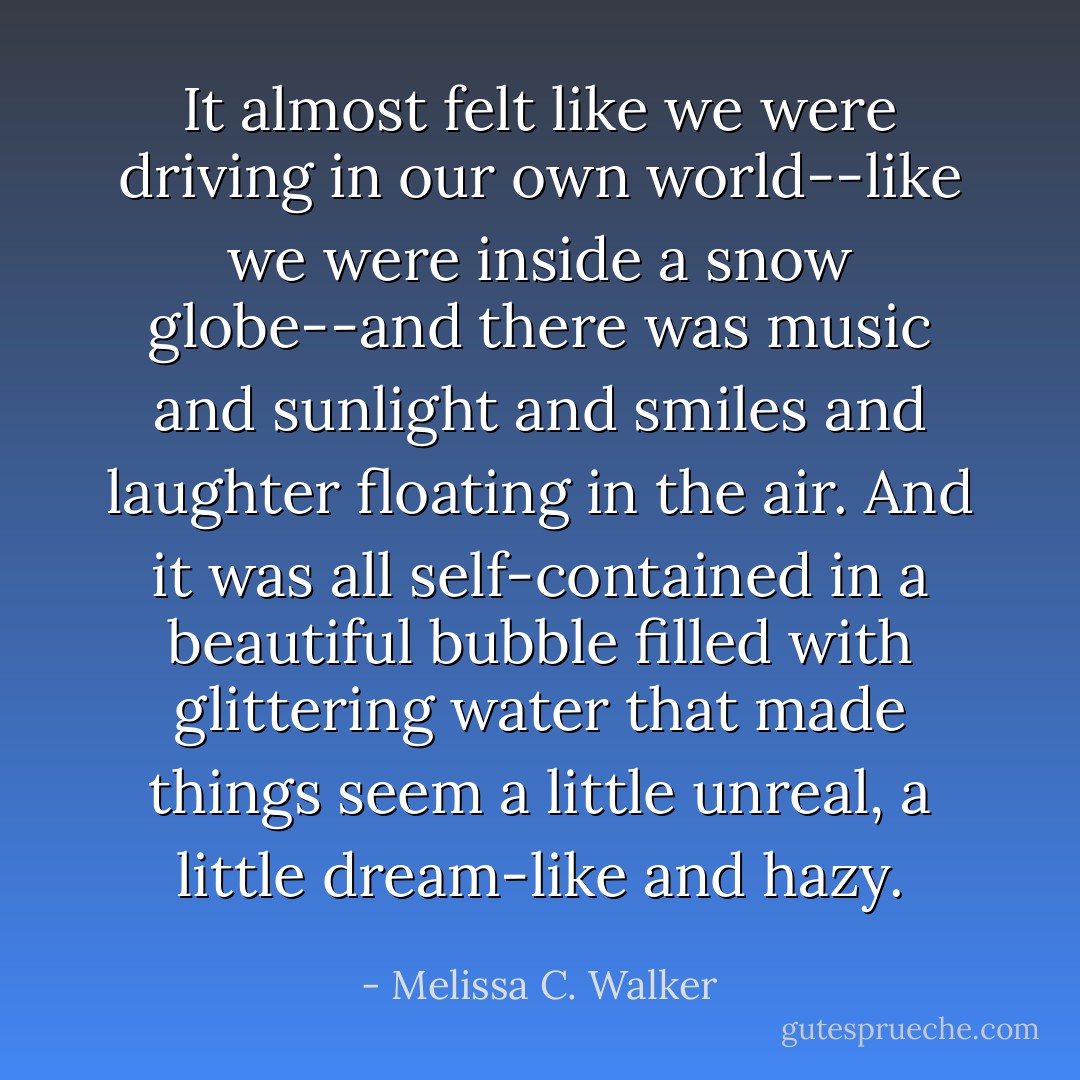 It almost felt like we were driving in our own world--like we were inside a snow globe--and there was music and sunlight and smiles and laughter floating in the air. And it was all self-contained in a beautiful bubble filled with glittering water that made things seem a little unreal, a little dream-like and hazy. - Melissa C. Walker