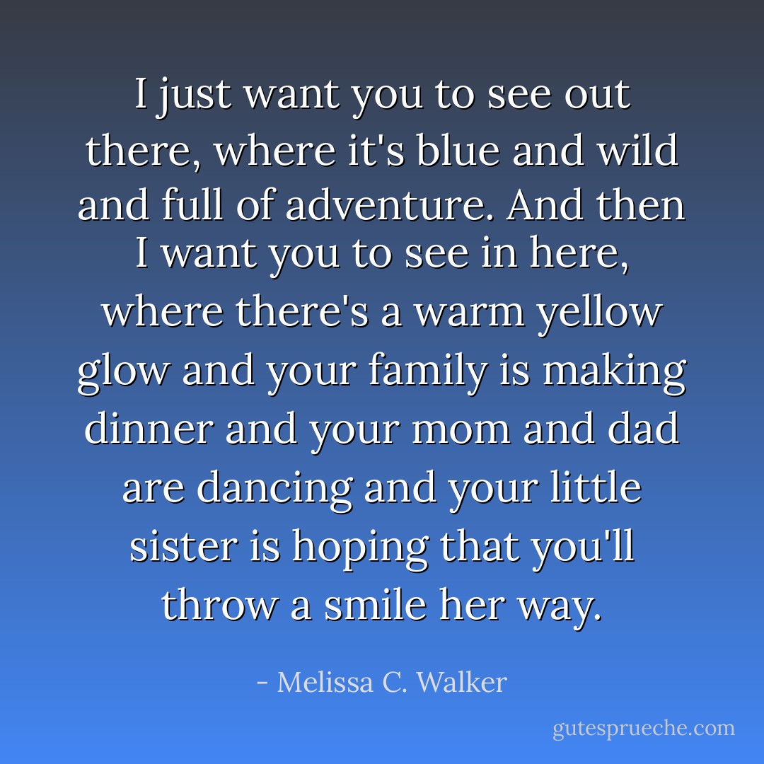 I just want you to see out there, where it's blue and wild and full of adventure. And then I want you to see in here, where there's a warm yellow glow and your family is making dinner and your mom and dad are dancing and your little sister is hoping that you'll throw a smile her way. - Melissa C. Walker
