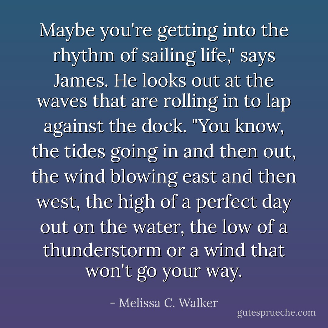 Maybe you're getting into the rhythm of sailing life," says James. He looks out at the waves that are rolling in to lap against the dock. "You know, the tides going in and then out, the wind blowing east and then west, the high of a perfect day out on the water, the low of a thunderstorm or a wind that won't go your way. - Melissa C. Walker