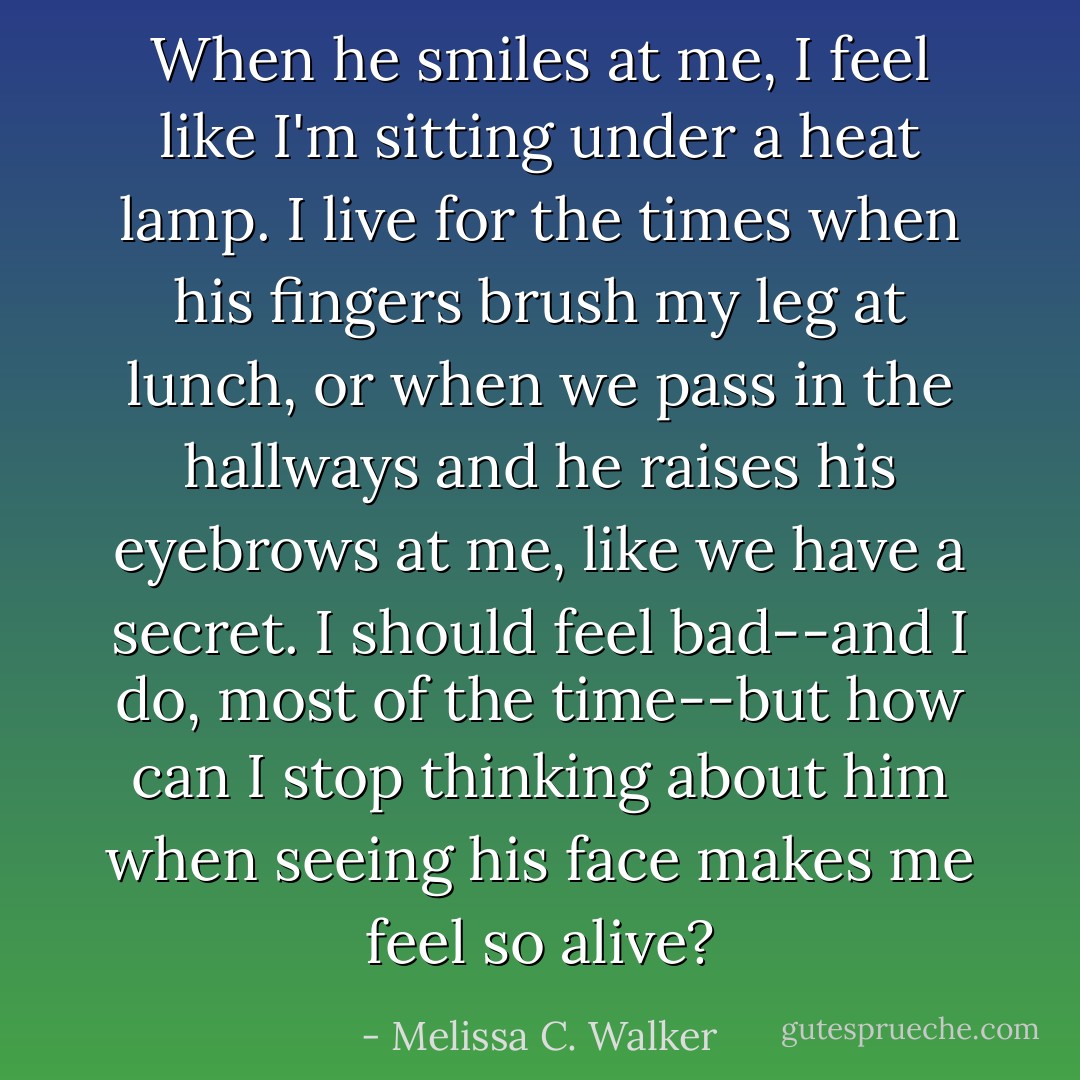 When he smiles at me, I feel like I'm sitting under a heat lamp. I live for the times when his fingers brush my leg at lunch, or when we pass in the hallways and he raises his eyebrows at me, like we have a secret. I should feel bad--and I do, most of the time--but how can I stop thinking about him when seeing his face makes me feel so alive? - Melissa C. Walker