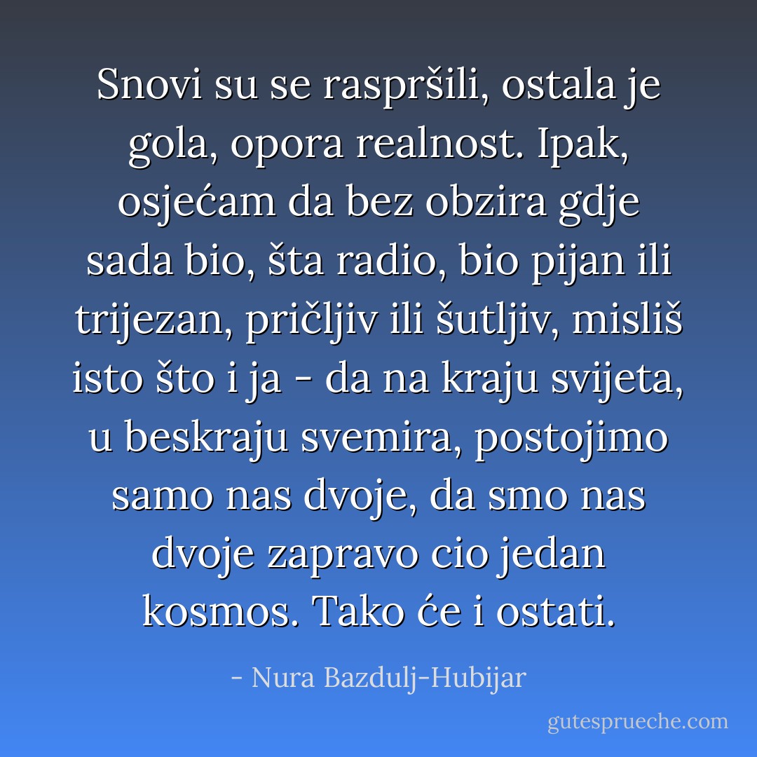 Snovi su se raspršili, ostala je gola, opora realnost. Ipak, osjećam da bez obzira gdje sada bio, šta radio, bio pijan ili trijezan, pričljiv ili šutljiv, misliš isto što i ja - da na kraju svijeta, u beskraju svemira, postojimo samo nas dvoje, da smo nas dvoje zapravo cio jedan kosmos. Tako će i ostati. - Nura Bazdulj-Hubijar