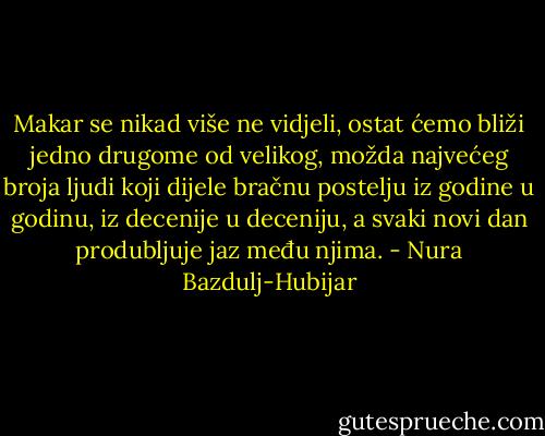 Makar se nikad više ne vidjeli, ostat ćemo bliži jedno drugome od velikog, možda najvećeg broja ljudi koji dijele bračnu postelju iz godine u godinu, iz decenije u deceniju, a svaki novi dan produbljuje jaz među njima. - Nura Bazdulj-Hubijar