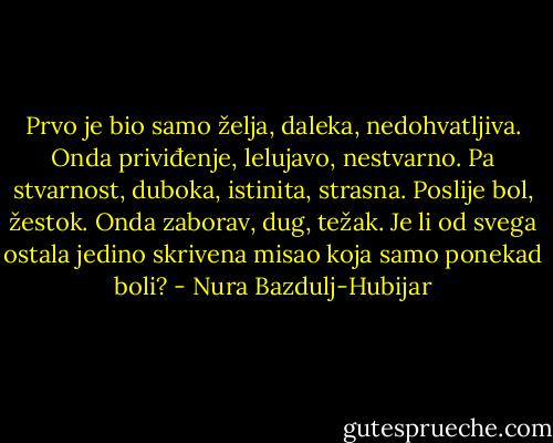 Prvo je bio samo želja, daleka, nedohvatljiva. Onda priviđenje, lelujavo, nestvarno. Pa stvarnost, duboka, istinita, strasna. Poslije bol, žestok. Onda zaborav, dug, težak. Je li od svega ostala jedino skrivena misao koja samo ponekad boli? - Nura Bazdulj-Hubijar