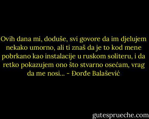 Ovih dana mi, doduše, svi govore da im djelujem nekako umorno, ali ti znaš da je to kod mene pobrkano kao instalacije u ruskom soliteru, i da retko pokazujem ono što stvarno osećam, vrag da me nosi... - Đorđe Balašević