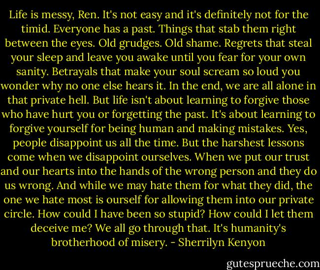 Life is messy, Ren. It's not easy and it's definitely not for the timid. Everyone has a past. Things that stab them right between the eyes. Old grudges. Old shame. Regrets that steal your sleep and leave you awake until you fear for your own sanity. Betrayals that make your soul scream so loud you wonder why no one else hears it. In the end, we are all alone in that private hell. But life isn't about learning to forgive those who have hurt you or forgetting the past. It's about learning to forgive yourself for being human and making mistakes. Yes, people disappoint us all the time. But the harshest lessons come when we disappoint ourselves. When we put our trust and our hearts into the hands of the wrong person and they do us wrong. And while we may hate them for what they did, the one we hate most is ourself for allowing them into our private circle. How could I have been so stupid? How could I let them deceive me? We all go through that. It's humanity's brotherhood of misery. - Sherrilyn Kenyon