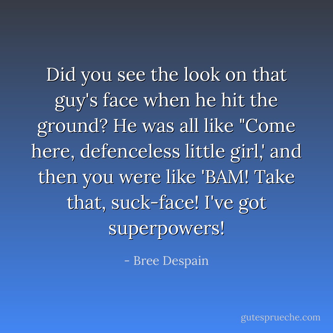 Did you see the look on that guy's face when he hit the ground? He was all like "Come here, defenceless little girl,' and then you were like 'BAM! Take that, suck-face! I've got superpowers! - Bree Despain