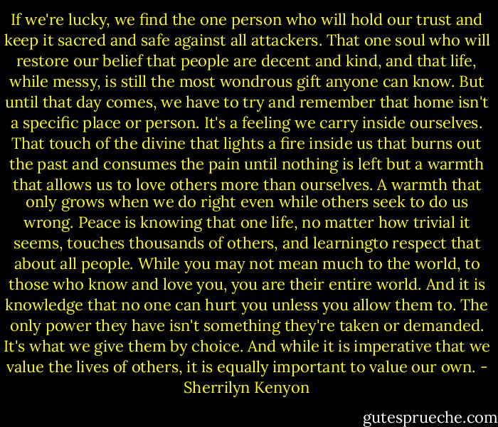 If we're lucky, we find the one person who will hold our trust and keep it sacred and safe against all attackers. That one soul who will restore our belief that people are decent and kind, and that life, while messy, is still the most wondrous gift anyone can know. But until that day comes, we have to try and remember that home isn't a specific place or person. It's a feeling we carry inside ourselves. That touch of the divine that lights a fire inside us that burns out the past and consumes the pain until nothing is left but a warmth that allows us to love others more than ourselves. A warmth that only grows when we do right even while others seek to do us wrong. Peace is knowing that one life, no matter how trivial it seems, touches thousands of others, and learningto respect that about all people. While you may not mean much to the world, to those who know and love you, you are their entire world. And it is knowledge that no one can hurt you unless you allow them to. The only power they have isn't something they're taken or demanded. It's what we give them by choice. And while it is imperative that we value the lives of others, it is equally important to value our own. - Sherrilyn Kenyon