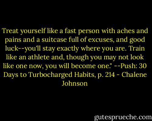 Treat yourself like a fast person with aches and pains and a suitcase full of excuses, and good luck--you'll stay exactly where you are. Train like an athlete and, though you may not look like one now, you will become one." --Push: 30 Days to Turbocharged Habits, p. 214 - Chalene Johnson