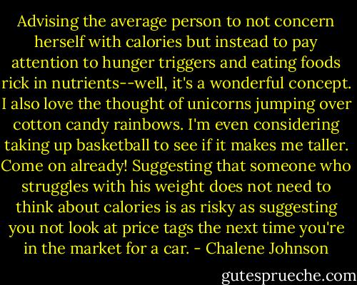 Advising the average person to not concern herself with calories but instead to pay attention to hunger triggers and eating foods rick in nutrients--well, it's a wonderful concept. I also love the thought of unicorns jumping over cotton candy rainbows. I'm even considering taking up basketball to see if it makes me taller. Come on already! Suggesting that someone who struggles with his weight does not need to think about calories is as risky as suggesting you not look at price tags the next time you're in the market for a car. - Chalene Johnson