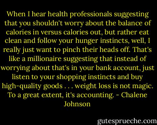 When I hear health professionals suggesting that you shouldn't worry about the balance of calories in versus calories out, but rather eat clean and follow your hunger instincts, well, I really just want to pinch their heads off. That's like a millionaire suggesting that instead of worrying about that's in your bank account, just listen to your shopping instincts and buy high-quality goods . . . weight loss is not magic. To a great extent, it's accounting. - Chalene Johnson
