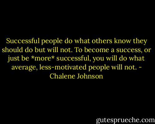Successful people do what others know they should do but will not. To become a success, or just be *more* successful, you will do what average, less-motivated people will not. - Chalene Johnson