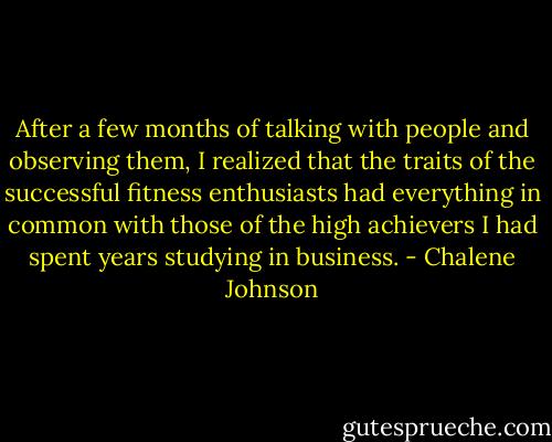After a few months of talking with people and observing them, I realized that the traits of the successful fitness enthusiasts had everything in common with those of the high achievers I had spent years studying in business. - Chalene Johnson