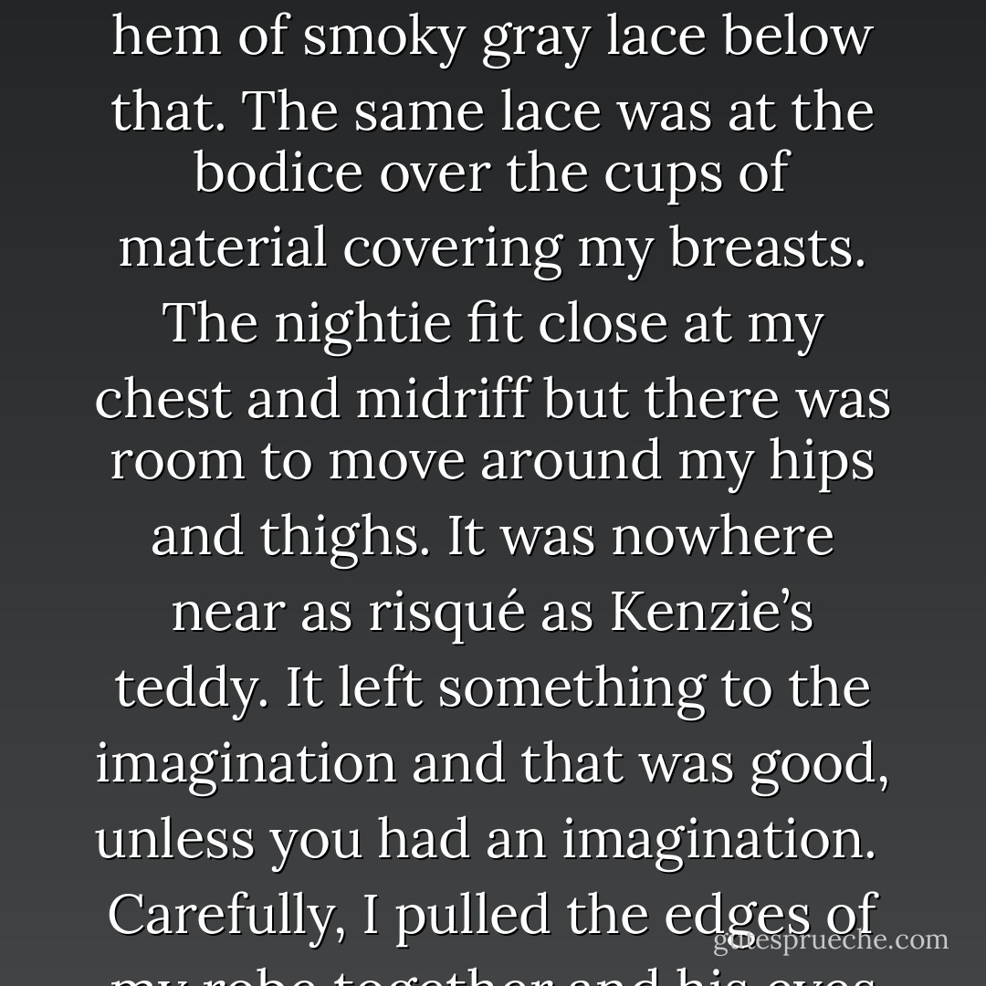 During this journey I realized that my robe had fallen open and he could see my nightie. Pale lavender satin, short, hitting me at the upper thighs but there was a three-inch hem of smoky gray lace below that. The same lace was at the bodice over the cups of material covering my breasts. The nightie fit close at my chest and midriff but there was room to move around my hips and thighs. It was nowhere near as risqué as Kenzie’s teddy. It left something to the imagination and that was good, unless you had an imagination.<br /><br />Carefully, I pulled the edges of my robe together and his eyes speeded up to hit mine and I knew the instant they did, without any doubt, he had an imagination. - Kristen Ashley