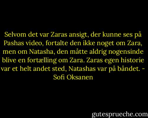 Selvom det var Zaras ansigt, der kunne ses på Pashas video, fortalte den ikke noget om Zara, men om Natasha, den måtte aldrig nogensinde blive en fortælling om Zara. Zaras egen historie var et helt andet sted, Natashas var på båndet. - Sofi Oksanen