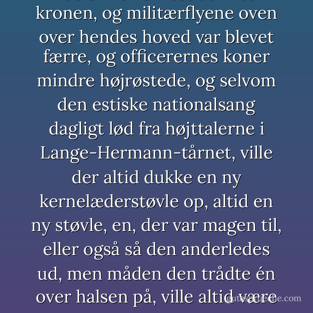 Alting gentog sig. Selvom rublen var skiftet ud med kronen, og militærflyene oven over hendes hoved var blevet færre, og officerernes koner mindre højrøstede, og selvom den estiske nationalsang dagligt lød fra højttalerne i Lange-Hermann-tårnet, ville der altid dukke en ny kernelæderstøvle op, altid en ny støvle, en, der var magen til, eller også så den anderledes ud, men måden den trådte én over halsen på, ville altid være den samme. - Sofi Oksanen