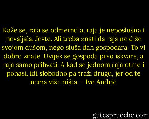 Kaže se, raja se odmetnula, raja je neposlušna i nevaljala. Jeste. Ali treba znati da raja ne diše svojom dušom, nego sluša dah gospodara. To vi dobro znate. Uvijek se gospoda prvo iskvare, a raja samo prihvati. A kad se jednom raja otme i pohasi, idi slobodno pa traži drugu, jer od te nema više ništa. - Ivo Andrić