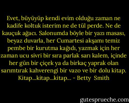 Evet, büyüyüp kendi evim olduğu zaman ne kadife koltuk isterim ne de tül perde. Ne de kauçuk ağacı. Salonumda böyle bir yazı masası, beyaz duvarla, her Cumartesi akşamı temiz pembe bir kurutma kağıdı, yazmak için her zaman ucu sivri bir sıra parlak sarı kalem, içinde her gün bir çiçek ya da birkaç yaprak olan sarımtırak kahverengi bir vazo ve bir dolu kitap. Kitap...kitap...kitap... - Betty  Smith