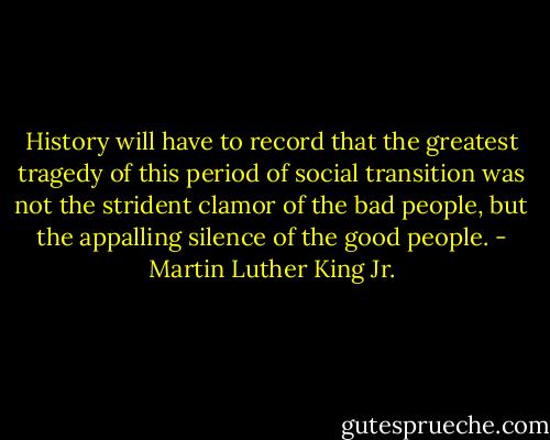 History will have to record that the greatest tragedy of this period of social transition was not the strident clamor of the bad people, but the appalling silence of the good people. - Martin Luther King Jr.