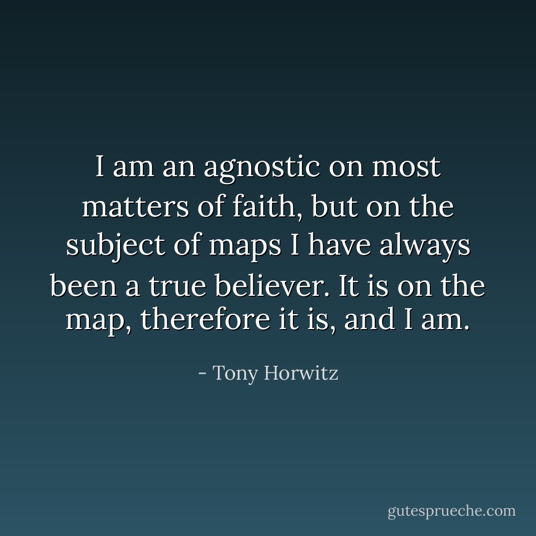I am an agnostic on most matters of faith, but on the subject of maps I have always been a true believer. It is on the map, therefore it is, and I am. - Tony Horwitz
