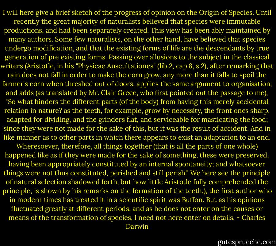 I will here give a brief sketch of the progress of opinion on the Origin of Species. Until recently the great majority of naturalists believed that species were immutable productions, and had been separately created. This view has been ably maintained by many authors. Some few naturalists, on the other hand, have believed that species undergo modification, and that the existing forms of life are the descendants by true generation of pre existing forms. Passing over allusions to the subject in the classical writers (Aristotle, in his "Physicae Auscultationes" (lib.2, cap.8, s.2), after remarking that rain does not fall in order to make the corn grow, any more than it falls to spoil the farmer's corn when threshed out of doors, applies the same argument to organisation; and adds (as translated by Mr. Clair Grece, who first pointed out the passage to me), "So what hinders the different parts (of the body) from having this merely accidental relation in nature? as the teeth, for example, grow by necessity, the front ones sharp, adapted for dividing, and the grinders flat, and serviceable for masticating the food; since they were not made for the sake of this, but it was the result of accident. And in like manner as to other parts in which there appears to exist an adaptation to an end. Wheresoever, therefore, all things together (that is all the parts of one whole) happened like as if they were made for the sake of something, these were preserved, having been appropriately constituted by an internal spontaneity; and whatsoever things were not thus constituted, perished and still perish." We here see the principle of natural selection shadowed forth, but how little Aristotle fully comprehended the principle, is shown by his remarks on the formation of the teeth.), the first author who in modern times has treated it in a scientific spirit was Buffon. But as his opinions fluctuated greatly at different periods, and as he does not enter on the causes or means of the transformation of species, I need not here enter on details. - Charles Darwin